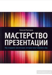 Мастерство презентации, Как создавать презентации, которые могут изменить мир, Каптерев А., 2014